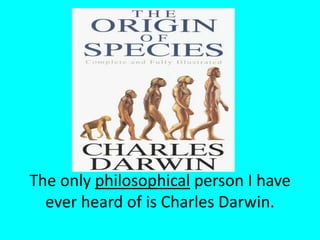 The only philosophical person I have ever heard of is Charles Darwin.