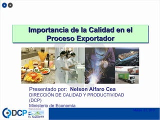Importancia de la Calidad en el
    Proceso Exportador




Presentado por: Nelson Alfaro Cea
DIRECCIÓN DE CALIDAD Y PRODUCTIVIDAD
(DCP)
Ministerio de Economía
                                       Marzo 01, 2011
 