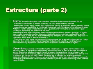 Estructura (parte 2) Trama:  Antonio descubre que sabe leer y le pide al doctor que le preste libros. El Sucre se instala en el muelle y ahi ahy un cura esperando su partida. Antonio se acerca a el y ve que esta leyendo un libro y le pregunta de que se trata y el le responde que es una biblia  y  comienzan hablar de mas libros que el cura le nombraba a Antonio, y entre ellos estabanlos de amor que le llamaron mucho la atencion.Se pudo conseguir algunos y los leia todos los dias. Un dia el alcalde interrumpio su lectura para proponerle que vayan a atrapar a la tigrilla que estaba causando muchos desmanes dejando varios muertos en el pueblo, y el le respondio que al otro dia iria a la amazona para atraparla. Se reunieron para empezar su busqueda, el alcalde, 2 ayudante mas y el. El alcalde era muy torpe para andar en la amazona y por el se retrasaban mucho. Luego de andar dias en la selva pudieron localizar la tigrilla. El alcalde y sus tripulantes decidieron irse y dejar solo a antonio en su busqueda por encontrar la tigrilla.  Desenlace : Antonio no le costo mucho encontrar a la tigrilla por los rastos que dejaba, junto a el llevaba una escopeta y municiones que le dejo el alcalde. El iba por la selvay descubrio a la hembra entre unos arbustos de repente se pone a llover y su visibilidad no era muy clara, el tuvo que buscar el rio para hacer su maniobra con la cual la mataria. La tigrilla era muy rapida pero aun asi el lograba ver sus movimientos, escondiendose entre unos troncos vio a la tigrilla que salto para atacarlo pero su rapidez fue mayor y la mato con un escopetazo en todo el pecho. y asi Antonio siguio su camino hacia El Ilidio.   