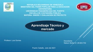 REPUBLICA BOLIVARIANA DE VENEZUELA
MINISTERIO DEL PODER POPULAR PARA LA EDUCACION
UNIVERSITARIA
UNIVERSIDAD PANAMERICANA DEL PUERTO
ESCUELA DE CONTADURIA PÚBLICA
MATERIA: DISEÑO Y EVALUACION DE PROYECTO
Aprendizaje Técnico y
mercado
Profesor: Luis Gomes Estudiante:
Nelson Motta CI: 29.823.702
Puerto Cabello, Julio del 2021
 