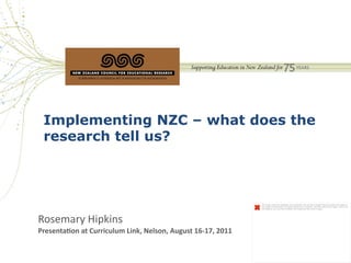Implementing NZC – what does the
  research tell us?



                                                                                        The image cannot be displayed. Your computer may not have enough memory to open the image, or
                                                                                        the image may have been corrupted. Restart your computer, and then open the ﬁle again. If the red x
                                                                                        still appears, you may have to delete the image and then insert it again.




Rosemary	
  Hipkins	
  	
  
Presenta(on	
  at	
  Curriculum	
  Link,	
  Nelson,	
  August	
  16-­‐17,	
  2011	
  
 