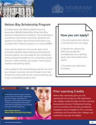 Nelson Bay Scholarship Program
In collaboration with Working Adults Learning
Association (WALA), Nelson Bay University offers
ﬁnancial scholarship to its students. This scholarship is
awarded on need and/or merit basis. Students who
qualify for the Nelson Bay Scholarship Program can
complete their academic program in as low as $1699.
If you want to study from the one the best online
universities globally without being burdened by the
ﬁnancial aspects, you may apply for this scholarship.
Those considered eligible for the scholarship include
veterans, military officials, job seekers, home school
students and working adults.
If you qualify for the scholarship, you will be noti ed in
your program overview and also through email. Your
scholarship amount will also be communicated to you
in your personalised student's area.

How you can apply?
1. You can express their interest
in scholarship when you apply
2. Specify the category for
which you quality. For
example,if you are a working
adult, select that option when
asked.
3. Complete your admission
formalities.

Prior Learning Credits
Nelson Bay University supports students
success, access to education, appropriate
use of technology, development of
illiteracies, communication and exchange
of ideas across disciplines and location,
exploration and application of new thought
and pursuit of lifelong learning."

Alex Sendra Alumni,
Nelson Bay University Psychology

www.nelsonbayuniversity.com

Nelson Bay University gives you the
opportunity of turning your life experience
into college credits through our Prior Learning
Assessment process. Professional training,
such as seminars and courses provided by
employers may be eligible for PLA. Licenses,
certiﬁcates and transcripts from colleges and
institutions may also be eligible.
13

 