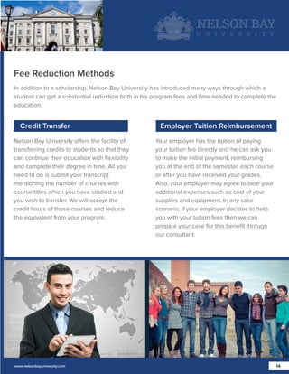 Fee Reduction Methods
In addition to a scholarship, Nelson Bay University has introduced many ways through which a
student can get a substantial reduction both in his program fees and time needed to complete the
education.

Credit Transfer
Nelson Bay University offers the facility of
transferring credits to students so that they
can continue their education with ﬂexibility
and complete their degree in time. All you
need to do is submit your transcript
mentioning the number of courses with
course titles which you have studied and
you wish to transfer. We will accept the
credit hours of those courses and reduce
the equivalent from your program.

www.nelsonbayuniversity.com

Employer Tuition Reimbursement
Your employer has the option of paying
your tuition fee directly and he can ask you
to make the initial payment, reimbursing
you at the end of the semester, each course
or after you have received your grades.
Also, your employer may agree to bear your
additional expenses such as cost of your
supplies and equipment. In any case
scenario, if your employer decides to help
you with your tuition fees then we can
prepare your case for this beneﬁt through
our consultant.

14

 