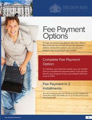 Fee Payment
Options
To help you pursue your degree with ease, Nelson
Bay University has introduced two fee payments
options. Using these options, you can pay your
program fees according to your budget.

Complete Fee Payment
Option:
To minimize your ﬁnancial burden you can beneﬁt
from our complete fee payment option. If you pay the
fees for your program at once, you will get a discount
of up to 14.5%.

Fee Payment in 2
Installments:
You can choose to pay your full fee in 2 easy installments.
Using this option will entitle you to a 7% discount on your
full program fee.

www.nelsonbayuniversity.com

15

 