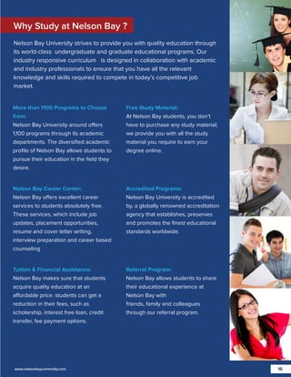 Why Study at Nelson Bay ?
Nelson Bay University strives to provide you with quality education through
its world-class undergraduate and graduate educational programs. Our
industry responsive curriculum is designed in collaboration with academic
and industry professionals to ensure that you have all the relevant
knowledge and skills required to compete in today’s competitive job
market.

More than 1100 Programs to Choose
from:
Nelson Bay University around offers
1,100 programs through its academic
departments. The diversiﬁed academic
proﬁle of Nelson Bay allows students to
pursue their education in the ﬁeld they
desire.

Free Study Material:
At Nelson Bay students, you don’t
have to purchase any study material;
we provide you with all the study
material you require to earn your
degree online.

Nelson Bay Career Center:
Nelson Bay offers excellent career
services to students absolutely free.
These services, which include job
updates, placement opportunities,
resume and cover letter writing,
interview preparation and career based
counseling

Accredited Programs:
Nelson Bay University is accredited
by, a globally renowned accreditation
agency that establishes, preserves
and promotes the ﬁnest educational
standards worldwide.

Tuition & Financial Assistance:
Nelson Bay makes sure that students
acquire quality education at an
affordable price. students can get a
reduction in their fees, such as
scholarship, interest free loan, credit
transfer, fee payment options.

Referral Program:
Nelson Bay allows students to share
their educational experience at
Nelson Bay with
friends, family and colleagues
through our referral program.

www.nelsonbayuniversity.com

16

 