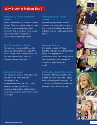 Why Study at Nelson Bay ?
Latest and Up to Date Educational
System:
Nelson Bay University provides students
with an E-learning facility, making it easy
for them to pursue education from
anywhere and at any time. From course
material to classroom lectures to
discussions, everything is online.

Industry Responsive Course
Content:
We offer quality course content as
our curriculum is regularly updated to
stay in sync with industry trends and
to better prepare you for your chosen
career.

Easy Transferability of Credits:
You can earn college credit based on
your past work experience. Also, if you
have studied some courses before you
can also transfer their credits by
showing us their transcripts.

Exemplary Teachers:
Our faculty consists of highly
qualiﬁed and experienced individuals
from a broad spectrum of
professional ﬁelds. Our faculty ensure
that you develop skills needed to
compete in today’s complex
world.

Advance Technology:
You can gain access to Nelson Bay from
any part of the world and take
advantage of an
excellent education. We offer cutting
edge technology, mobile- and
web-based classrooms which make it
easy for you to learn even when you are
on the go!

24/7 Available Student Consultants:
Nelson Bay offers consultation and
support 24 hours a day and 7 days a
week, including public holidays. Our
consultants are available to help and
assist you everystep of the way

www.nelsonbayuniversity.com

17

 