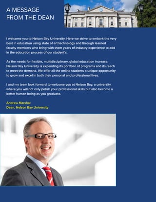 A MESSAGE
FROM THE DEAN

I welcome you to Nelson Bay University. Here we strive to embark the very
best in education using state of art technology and through learned
faculty members who bring with them years of industry experience to add
in the education process of our student’s.
As the needs for ﬂexible, multidisciplinary, global education increase,
Nelson Bay University is expanding its portfolio of programs and its reach
to meet the demand. We offer all the online students a unique opportunity
to grow and excel in both their personal and professional lives.
I and my team look forward to welcome you at Nelson Bay, a university
where you will not only polish your professional skills but also become a
better human being as you graduate.
Andrew Marshal
Dean, Nelson Bay University

 