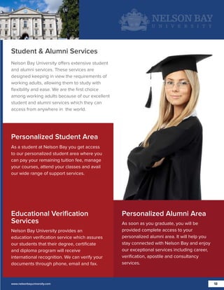 Student & Alumni Services
Nelson Bay University offers extensive student
and alumni services. These services are
designed keeping in view the requirements of
working adults, allowing them to study with
ﬂexibility and ease. We are the ﬁrst choice
among working adults because of our excellent
student and alumni services which they can
access from anywhere in the world.

Personalized Student Area
As a student at Nelson Bay you get access
to our personalized student area where you
can pay your remaining tuition fee, manage
your courses, attend your classes and avail
our wide range of support services.

Educational Veriﬁcation
Services
Nelson Bay University provides an
education veriﬁcation service which assures
our students that their degree, certiﬁcate
and diploma program will receive
international recognition. We can verify your
documents through phone, email and fax.

www.nelsonbayuniversity.com

Personalized Alumni Area
As soon as you graduate, you will be
provided complete access to your
personalized alumni area. It will help you
stay connected with Nelson Bay and enjoy
our exceptional services including career,
veriﬁcation, apostile and consultancy
services.

18

 
