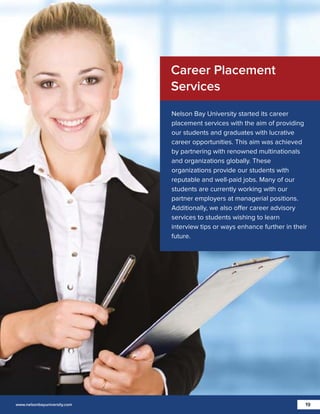 Career Placement
Services
Nelson Bay University started its career
placement services with the aim of providing
our students and graduates with lucrative
career opportunities. This aim was achieved
by partnering with renowned multinationals
and organizations globally. These
organizations provide our students with
reputable and well-paid jobs. Many of our
students are currently working with our
partner employers at managerial positions.
Additionally, we also offer career advisory
services to students wishing to learn
interview tips or ways enhance further in their
future.

www.nelsonbayuniversity.com

19

 
