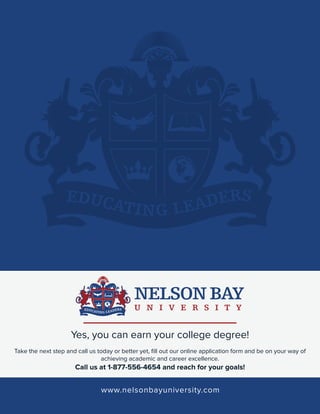 Yes, you can earn your college degree!
Take the next step and call us today or better yet, ﬁll out our online application form and be on your way of
achieving academic and career excellence.

Call us at 1-877-556-4654 and reach for your goals!

www.nelsonbayuniversity.com

 