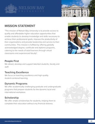 MISSION STATEMENT
"The mission of Nelson Bay University is to provide access to
quality and affordable higher education opportunities that
enable students to develop knowledge and skills necessary to
achieve their professional goals, improve the productivity of
their organizations and provide leadership and service to their
communities. This mission is fulﬁlled by offering globally
acknowledged degree, certiﬁcate and diploma programs,
catering to the needs of adult learners through virtual
classrooms and experienced faculty".

People First
We attract, develop and support talented students, faculty and
staff.

Teaching Excellence
We focus on teaching excellence and high quality
student-centered learning.

Dynamic Programs
We offer academically challenging graduate and undergraduate
programs that prepare students for the dynamic local and
international workplace.

Scholarship
We offer ample scholarships for students, helping them to
complete their education without any ﬁnancial distress.

www.nelsonbayuniversity.com

01

 