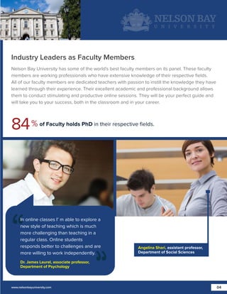 Industry Leaders as Faculty Members
Nelson Bay University has some of the world's best faculty members on its panel. These faculty
members are working professionals who have extensive knowledge of their respective ﬁelds.
All of our faculty members are dedicated teachers with passion to instill the knowledge they have
learned through their experience. Their excellent academic and professional background allows
them to conduct stimulating and productive online sessions. They will be your perfect guide and
will take you to your success, both in the classroom and in your career.

84 %

of Faculty holds PhD in their respective ﬁelds.

In online classes I’ m able to explore a
new style of teaching which is much
more challenging than teaching in a
regular class. Online students
responds better to challenges and are
more willing to work independently.

Angelina Shari, assistant professor,
Department of Social Sciences

Dr. James Laurel, associate professor,
Department of Psychology

www.nelsonbayuniversity.com

04

 