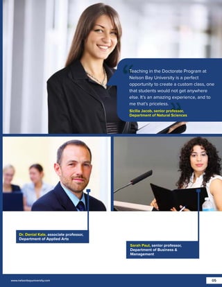 Teaching in the Doctorate Program at
Nelson Bay University is a perfect
opportunity to create a custom class, one
that students would not get anywhere
else. It’s an amazing experience, and to
me that’s priceless.
Sicilia Jacob, senior professor,
Department of Natural Sciences

Dr. Denial Kale, associate professor,
Department of Applied Arts
Sarah Paul, senior professor,
Department of Business &
Management

www.nelsonbayuniversity.com

05

 