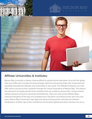 Affiliate Universities & Institutes
Nelson Bay University is always making efforts to spread online education all across the globe.
One such effort also includes forming strategic alliances and partnerships with renowned and
reputable educational institutes and universities in the world. The affiliated institutes can now
offer online courses to their students through the virtual classrooms of Nelson Bay. This feature
has proved to be highly beneﬁcial for students that are unable to persue their campus-based
classes because of work or personal committments. They can now access Nelson Bay's
classroomsanytime of the day and complete their education according to their own time and
pace. Nelson Bay University’s high approval rating among partner educational institutes
worldwide is another sign of the conﬁdence and trust the global education industry has on us.

www.nelsonbayuniversity.com

06

 