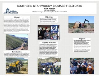 SOUTHERN UTAH WOODY BIOMASS FIELD DAYS
                                                                                                                           Mark Nelson
                                                                                                                      Utah State University
                                                                                                 USU Extension Agent, Beaver County, Box 466, Beaver UT 84713



                                    Abstract                                                                                   Objectives
Currently there are nearly 50 million acres of Pinyon/Juniper woodlands across the West and                  • Bring attention to the problems that the Pinyon/Juniper
more acres are being invaded each year. The risks presented by expanding and overstocked                       invasion are causing in Utah and other western states.
Pinyon/Juniper woodlands and the associated impacts on ecosystem biodiversity, wildlife                      • Demonstrate what woody biomass harvesting is all about
habitat, and water quantity and quality are cause for major concern. Recently the BLM and                      and the state of the art equipment that is available
Forest Service are renewing its efforts to control this problem. Proactive management can
provide positive use of (PJ) fuels while reducing fire suppression and restoration costs. In                 • Find new markets for the materials that are being harvested
order to make it possible to clear more ground, many groups are trying to find ways to use the
Pinyon/ Juniper to recoup some of the costs of the harvesting. Thanks to the work of Lance
and Michelle Lindbloom of Bloomin Ranch Service, a private contractor currently working in
Beaver County, we were able to hold two field days. The field days demonstrated different
methods of harvesting the pinyon/juniper and looked at ways of adding value to the harvested
trees. During the field days, harvesting, handling and processing equipment were
demonstrated. Leading experts in the woody biomass and forestry industry addressed the
importance of restoring the woodlands and ways for industry and government to partner
together to address the problem. A total of over 450 people have attended the two field days
and plans are being made to make this an annual event.




                                                                                                                                                                                                Impacts
                                                                                                                                                                              • Over 450 people attend the two field days and plans are
                                                                                                                                                                                underway to make this an annual event

                                                                                                                    Program Activities                                        • Leading experts in the woody biomass and forestry
                                                                                                                                                                                industry taught participants the importance of
                                                                                                             The first Southern Utah Biomass Field day was held south of        restoring the woodlands and ways for industry and
                                                                                                             Beaver, on October 18, 2010. Many expensive pieces of              government to partner together to address the problem.
                                                                                                             equipment were brought to the field day at the owners expense.   • Since the field days other equipment have been brought
                                                                                                             The second field day was held on June 3rd and 4th , 2011 and       in and tested to see how it works on harvesting
                                                                                                             focuses on biomass education and utilization. One of the           Pinyon/Juniper
                                                                                                             highlights of the 2011 field day was a demonstration of
                                                                                                             gasification provided by the University of Montana’s BioMax      • The rangeland where the Pinyon/Juniper were thinned
                                                                                                             biomass generator. The BioMax’s gasification technology            has become much more productive with grasses
                                                                                                             creates combustible gasses from a woody feedstock. Vendors         growing where the trees were removed and the chance

                              Introduction                                                                   representing eight forestry equipment companies provided
                                                                                                             attendees with an up-close glimpse of biomass harvesting and
                                                                                                                                                                                of catastrophic fires has been greatly reduced.


Lance and Michelle Lindbloom of Bloomin Ranch Service with the help of other groups                          processing in action. Equipment exhibits included a Bobcat
organized the event. The watershed contract that the BLM has with Bloomin Ranch                              skid steer with a Fecon BullHog mulcher, a WoodMizer
Service requires thinning of the Pinyon/Juniper while still leaving some Pinyon trees for                    portable sawmill, a BioBaler mulcher and compactor, and
wildlife. Their contract also calls for removing excess slash from the treated areas.                        many others.
 