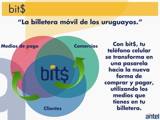 bit$
      “La billetera móvil de los uruguayos.”


Medios de pago              Comercios       Con bit$, tu
                                         teléfono celular
                                        se transforma en
                                           una pasarela
                                          hacia la nueva
                                              forma de
                                        comprar y pagar,
                                           utilizando los
                                            medios que
                                            tienes en tu
                 Clientes                     billetera.
 