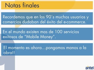 Notas finales
Recordemos que en los 90´s muchos usuarios y
comercios dudaban del éxito del e-commerce.

En el mundo existen mas de 100 servicios
exitosos de “Mobile Money”.

El momento es ahora…pongamos manos a la
obra!!
 