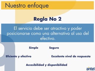 Nuestro enfoque

                       Regla No 2
   El servicio debe ser atractivo y poder
posicionarse como una alternativa al uso del
                  efectivo.

                  Simple       Seguro


Eficiente y efectivo             Excelente nivel de respuesta


               Accesibilidad y disponibilidad
 