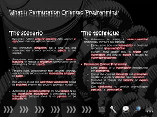 What is Permutation Oriented Programming?



The scenario                                                 The technique
• Remember: “Some security solutions fight against 0-        • To circumvent or avoid a pattern-matching
  day faster than the affected vendor”.                        technology, there are two options:
                                                                 – Easier: know how the vulnerability is detected
• This protection (mitigation) has a long life, and                 (access to signature/vaccine).
  sometimes the correct protection (patch) is not
                                                                 – Harder: know deeply how to trigger the
  applied.
                                                                    vulnerability and how to exploit it (access to
                                                                    vulnerable ecosystem).
• Sometimes, even vendors might adopt pattern-
  matching to release a mitigation (workaround) while
  working on a correct patch.                                • Permutation Oriented Programming:
                                                                 – Deep analysis of a vulnerability, (re)searching
• People’s hope, consequently their security strategy,             for alternatives.
  resides on this security model: vulnerability mitigated,       – Use all the acquired knowledge and alternatives
  no patch…                                                        to offer a variety of decision points (variants).
                                                                 – Intended to change the behavior of exploit
• But what if an old and well-known vulnerability could            developers.
  be exploited, even on this security approach model?
                                                                 – Use randomness to provide unpredictable
                                                                   payloads, i.e., permutation.
• According to pattern-matching, any new variant of an
  old vulnerability exploitation is considered a new
  vulnerability, because there is no pattern to be
  matched yet!
 