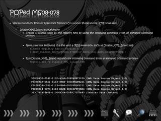 POPed MS08-078
• Workarounds for Pointer Reference Memory Corruption Vulnerability - CVE-2008-4844
    …
   – Disable XML Island functionality
         • Create a backup copy of the registry keys by using the following command from an elevated command
           prompt:
             …

         • Next, save the following to a file with a .REG extension, such as Disable_XML_Island.reg:
             Windows Registry Editor Version 5.00
             [-HKEY_CLASSES_ROOTCLSID{379E501F-B231-11D1-ADC1-00805FC752D8}]

         • Run Disable_XML_Island.reg with the following command from an elevated command prompt:
             Regedit.exe /s Disable_XML_Island.reg




                550DDA30-0541-11D2-9CA9-0060B0EC3D39        (XML Data Source Object       1.0)
                F5078F1F-C551-11D3-89B9-0000F81FE221        (XML Data Source Object       2.6)
                F5078F39-C551-11D3-89B9-0000F81FE221        (XML Data Source Object       3.0)
                F6D90F14-9C73-11D3-B32E-00C04F990BB4        (XML Data Source Object       3.0)
                333C7BC4-460F-11D0-BC04-0080C7055A83        (Tabular Data Control)
 