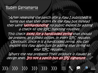 Ruben Santamarta

 “After reversing the patch (for a flaw I published) it
  turns out that they didn't fix the flaw but instead
they were ‘workarounding’ my public exploit by adding
        a check to the RPC handling routines.
 This check looks for a hardcoded string that should
 be present, at a fixed offset, in every RPC request.
   Obviously, since it is a hardcoded string, you can
  exploit this flaw again just by adding that string to
                    your RPC request...
 What's the real problem? Their product is flawed at
design level. It's not a patch but an IPS signature… :)”
 