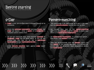 Before starting


0-Day                                                           Pattern-matching
• 0-day is cool, isn’t it? But only if nobody is aware of its   • This technology is as need today as it was in the past,
  existence.                                                      but the security solution cannot rely only on this.

• Once the unknown vulnerability becomes known, the             • No matter how fast is the pattern-matching
  0-day will expire – since a patch or a mitigation is            algorithm, if a pattern does not match, it means that
  released (which comes first).                                   there is no vulnerability exploitation.

• So we can conclude that, once expired (patched or             • No vulnerability exploitation, no protection action…
  mitigated), 0-day has no more value. If you do not              But what if the pattern is wrong?
  believe me, you can try to sell a well-known
  vulnerability to your vulnerability-broker.                   • How can we guarantee that the pattern, which did
                                                                  not match, is the correct approach for a protection
• Some security solutions fight against 0-day faster              action? Was the detection really designed to detect
  than the affected vendor.                                       the vulnerability?
 