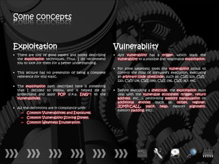 Some concepts


Exploitation                                           Vulnerability
• There are lots of good papers and books describing   • Any vulnerability has a trigger, which leads the
  the exploitation techniques. Thus, I do recommend      vulnerability to a possible and reasonable exploitation.
  you to look for them for a better understanding.
                                                       • For some weakness types the vulnerability allows to
• This lecture has no pretension of being a complete     control the flow of software’s execution, executing
  reference for this topic.                              an arbitrary code (shellcode), such as: CWE-119, CWE-
                                                         120, CWV-134, CWE-190, CWE-196, CWE-367, etc.
• The exploitation path described here is something
  that I decided to follow, and it helped me to        • Before executing a shellcode, the exploitation must
  understand and apply POP (f.k.a. ENG++) to the         deal with the vulnerable ecosystem (trigger, return
  vulnerabilities.                                       address, etc…), performing memory manipulation on
                                                         additional entities (such as: offset, register,
• All the definitions are in compliance with:            JUMP/CALL, stack, heap, memory alignment,
                                                         memory padding, etc).
    – Common Vulnerabilities and Exposures.
    – Common Vulnerability Scoring System.
    – Common Weakness Enumeration.
 