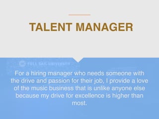 TALENT MANAGER
For a hiring manager who needs someone with
the drive and passion for their job, I provide a love
of the music business that is unlike anyone else
because my drive for excellence is higher than
most.
 