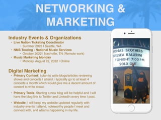 NETWORKING &
MARKETING
Industry Events & Organizations
• Live Nation Ticketing Coordinator
‣ Summer 2023 | Seattle, WA
• NMS Touring - National Music Services
• October 2022 | Nashville, TN (Remote work)
• Music Marketing Monday
‣ Monday, August 22, 2022 | Online
Digital Marketing
• Primary Content: I plan to write blogs/articles reviewing
shows and concerts I attend. I typically go to at least 4
concerts a month which would give me a decent amount of
content to write about.
• Primary Tools: Starting a new blog will be helpful and I will
have the blog link to Twitter and LinkedIn every time I post.
• Website: I will keep my website updated regularly with
industry events I attend, noteworthy people I meet and
connect with, and what is happening in my life.
 