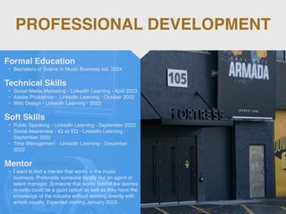 PROFESSIONAL DEVELOPMENT
Mentor
• I want to
fi
nd a mentor that works in the music
business. Preferably someone locally like an agent or
talent manager. Someone that works behind the scenes
in radio could be a good option as well as they have the
knowledge of the industry without working directly with
artists usually. Expected starting January 2023.
Formal Education
• Bachelors of Sciene in Music Business est. 2024
Technical Skills
• Social Media Marketing - LinkedIn Learning - April 2023
• Adobe Photoshop - LinkedIn Learning - October 2022
• Web Design - LinkedIn Learning - 2023
Soft Skills
• Public Speaking - LinkedIn Learning - September 2022
• Social Awareness - IQ vs EQ - LinkedIn Learning -
September 2022
• Time Management - LinkedIn Learning - December
2022
 