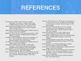 REFERENCES
AEG hiring Event Staff - Pacific Northwest in Seattle,
Washington, United States | LinkedIn. (2022, July).
LinkedIn. Retrieved August 7, 2022, from LinkedIn.


Agents and Business Managers of Artists, Performers, and
Athletes. (2022). ONET OnLine. Retrieved August 3,
2022, from ONET OnLine.


Ashley Israel. (n.d) Profile [LinkedIn page]. LinkedIn. Retrieved
August 5, 2022, from LinkedIn.


Bergells, L. (2018, July 27). Deliver a great presentation - Public
Speaking Foundations. LinkedIn. Retrieved August 6,
2022, from LinkedIn.


Crenshaw, D. (2022, February 8). The power of managing your
time - Time Management Fundamentals. LinkedIn.
Retrieved August 6, 2022, from LinkedIn.


Eric Ziegler. (n.d.) Profile [LinkedIn Page]. LinkedIn. Retrieved
August 5, 2022, from LinkedIn.


Honigman, B. (2020, January 13). What is social media
marketing? - Social Media Marketing Foundations.
LinkedIn. Retrieved August 6, 2022, from LinkedIn.


Justine Randle. (n.d.) Profile [LinkedIn Page]. LinkedIn.
Retrieved August 5, 2022, from LinkedIn.


Kost, J. (2020, October 20). Welcome to the Photoshop Essential
Training series - Photoshop 2021 Essential Training: The
Basics. LinkedIn. Retrieved August 6, 2022, from
LinkedIn.


Kramer, J. (2022, February 23). Web design and development in
the code and no-code era - Introduction to Web Design
and Development. LinkedIn. Retrieved August 6, 2022,
from LinkedIn.


Live Nation Entertainment hiring LN Concerts, Ticketing
Coordinator in Seattle, Washington, United States |
LinkedIn. (2022, July). LinkedIn. Retrieved August 7,
2022, from LinkedIn.


Media Programming Directors. (2022). ONET OnLine.
Retrieved August 3, 2022, from ONET OnLine.


NMS Touring – National Music Services. (n.d.) Jobs [LinkedIn
Page]. LinkedIn. Retrieved August 7, 2022, from
LinkedIn.


Music Marketing Monday by Deaf Child. (22 August, 2022).
Event [LinkedIn post]. Retrieved August 7, 2022, from
LinkedIn.


Rachel Schaefer. (n.d.) Profile [LinkedIn Page]. LinkedIn.
Retrieved August 5, 2022, from LinkedIn.


Ryan Styza. (n.d.) Profile [LinkedIn page]. LinkedIn. Retrieved
August 5, 2022, from LinkedIn.


Think, B. (2019, May 24). Daniel Goleman explores emotional
intelligence - Learn Emotional Intelligence, the Key
Determiner of Success. LinkedIn. Retrieved August 6,
2022, from LinkedIn.


Talent Directors. (2022). ONET OnLine. Retrieved August 3,
2022, from ONET OnLine.


 