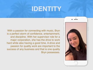 With a passion for connecting with music, Bryn
is a perfect storm of con
fi
dence, entertainment,
and discipline. With her supervisor role for a
major corporation, she has the drive to work
hard while also having a good time. A drive and
passion for quality work are important to the
success of any business and that is one quality
Bryn possesses.
IDENTITY
 