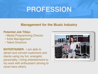 PROFESSION
Potential Job Titles:
• Media Programming Director
• Artist Management
• Talent Directors
ENTERTAINER - I am able to
attract and convert customers and
clients using my fun, energetic
personality. I bring entertainment to
my work with enthusiasm striving to
never bore others.
Management for the Music Industry
 