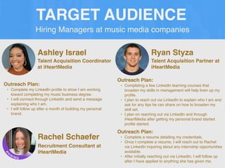 Hiring Managers at music media companies
TARGET AUDIENCE
Ashley Israel
Outreach Plan:
• Complete my LinkedIn pro
fi
le to show I am working
toward completing my music business degree.
• I will connect through LinkedIn and send a message
explaining who I am.
• I will follow up after a month of building my personal
brand.
Talent Acquisition Coordinator
at iHeartMedia
Ryan Styza
Outreach Plan:
• Completing a few LinkedIn learning courses that
broaden my skills in management will help liven up my
pro
fi
le.
• I plan to reach out via LinkedIn to explain who I am and
ask for any tips he can share on how to broaden my
skill set.
• I plan on reaching out via LinkedIn and through
iHeartMedia after getting my personal brand started
pro
fi
le started.
Talent Acquisition Partner at
iHeartMedia
Rachel Schaefer
Outreach Plan:
• Complete a resume detailing my credentials.
• Once I complete a resume, I will reach out to Rachel
via LinkedIn inquiring about any internship opportunities
available.
• After initially reaching out via LinkedIn, I will follow up
after I have applied to anything she has given me.
Recruitment Consultant at
iHeartMedia
 