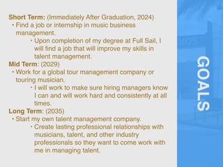 GOALS
Short Term: (Immediately After Graduation, 2024)
• Find a job or internship in music business
management.
‣ Upon completion of my degree at Full Sail, I
will
fi
nd a job that will improve my skills in
talent management.
Mid Term: (2029)
• Work for a global tour management company or
touring musician.
‣ I will work to make sure hiring managers know
I can and will work hard and consistently at all
times.
Long Term: (2035)
• Start my own talent management company.
‣ Create lasting professional relationships with
musicians, talent, and other industry
professionals so they want to come work with
me in managing talent.
 