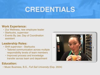 CREDENTIALS
Work Experience:
• Zoz Wellness, new employee leader
• Starbucks, supervisor
• Events By Jae, Day of Coordination
assistant
Education:
• Music Business, B.S., Full Sail University (Exp. 2024)
Leadership Roles:
• Shift supervisor - Starbucks
• Tailored communication across multiple
responsibility levels of team members
• Improved process and knowledge
transfer across team and department
 