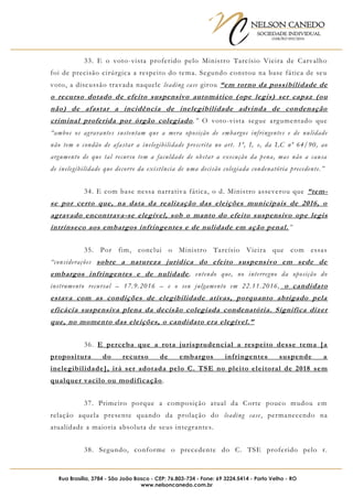 NELSON CANEDO
SOCIEDADE INDIVIDUAL
OAB/RO 055/2016
Rua Brasília, 3784 - São João Bosco - CEP: 76.803-734 - Fone: 69 3224.5414 - Porto Velho - RO
www.nelsoncanedo.com.br
33. E o voto-vista proferido pelo Ministro Tarcísio Vieira de Carvalho
foi de precisão cirúrgica a respeito do tema. Segundo constou na base fática de seu
voto, a discussão travada naquele leading case girou “em torno da possibilidade de
o recurso dotado de efeito suspensivo automático (ope legis) ser capaz (ou
não) de afastar a incidência de inelegibilidade advinda de condenação
criminal proferida por órgão colegiado.” O voto-vista segue argumentado que
“ambos os agravantes sustentam que a mera oposição de embargos infringentes e de nulidade
não tem o condão de afastar a inelegibilidade prescrita no art. 1º, I, e, da LC nº 64/90, ao
argumento de que tal recurso tem a faculdade de obstar a execução da pena, mas não a causa
de inelegibilidade que decorre da existência de uma decisão colegiada condenatória precedente.”
34. E com base nessa narrativa fática, o d. Ministro asseverou que “tem-
se por certo que, na data da realização das eleições municipais de 2016, o
agravado encontrava-se elegível, sob o manto do efeito suspensivo ope legis
intrínseco aos embargos infringentes e de nulidade em ação penal.”
35. Por fim, conclui o Ministro Tarcísio Vieira que com essas
“considerações sobre a natureza jurídica do efeito suspensivo em sede de
embargos infringentes e de nulidade, entendo que, no interregno da oposição do
instrumento recursal – 17.9.2016 – e o seu julgamento em 22.11.2016, o candidato
estava com as condições de elegibilidade ativas, porquanto abrigado pela
eficácia suspensiva plena da decisão colegiada condenatória. Significa dizer
que, no momento das eleições, o candidato era elegível.”
36. E perceba que a rota jurisprudencial a respeito desse tema [a
propositura do recurso de embargos infringentes suspende a
inelegibilidade], irá ser adotada pelo C. TSE no pleito eleitoral de 2018 sem
qualquer vacilo ou modificação.
37. Primeiro porque a composição atual da Corte pouco mudou em
relação aquela presente quando da prolação do leading case, permanecendo na
atualidade a maioria absoluta de seus integrantes.
38. Segundo, conforme o precedente do C. TSE proferido pelo r.
 
