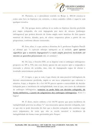 NELSON CANEDO
SOCIEDADE INDIVIDUAL
OAB/RO 055/2016
Rua Brasília, 3784 - São João Bosco - CEP: 76.803-734 - Fone: 69 3224.5414 - Porto Velho - RO
www.nelsoncanedo.com.br
43. Portanto, se o precedente contido no Respe n. 484-66 encaixa-se
como uma luva na hipótese ora vertente, o único caminho válido é segui-lo sem
qualquer ressalva.
44. Até porque muito embora já se tenha na hipótese decisão proferida
por órgão colegiado, ela está impugnada por meio de recurso [embargos
infringentes] que poderá discutir de forma ampla tanto matérias de fato quanto
matérias de direito, dotado, pois, de efeito suspensivo pleno a partir da sua
propositura, conforme alhures sustentado.
45. Isso, alias, é o que ensina a doutrina do I. professor Eugênio Pacelli
ao afirmar que “a expressão embargos infringentes ou de nulidade, quer apenas
significar que a matéria impugnável é a mais ampla possível, incluindo até
mesmo as questões processuais (daí, de nulidade)”.
46. Ou seja, o Excelso STF, ao se deparar com os embargos infringentes
proposto na AP n. 935, não esta diante apenas de um recurso apto a suspender a
execução e efeitos do acórdão, mas, sim, de impugnação capaz de alterar o
resultado anteriormente proferido.
47. A rigor, o que se tem, é que diante de uma possível infringência da
decisão anteriormente proferida, impõe-se um novo julgamento que substitui o
anterior. Logo, a despeito de a Lei 64/90 prever apenas a necessidade de decisão
colegiada para a incidência da inelegibilidade, tem-se que, nos casos de cabimento
de embargos infringentes, somente se pode falar em decisão colegiada, de
forma definitiva, a partir do julgamento dos embargos infringentes. Essa é a
lógica!
48. É dizer, muito embora a Lei 64/90 aponte que para incidência da
inelegibilidade prevista na alínea “e” seja necessária apenas decisão colegiada, tem -
se que não se pode descuidar do fato que a decisão colegiada não unânime exige
novo julgamento, de sorte que não se revela razoável a incidência da
inelegibilidade da forma como pretendida pelo Parquet.
 