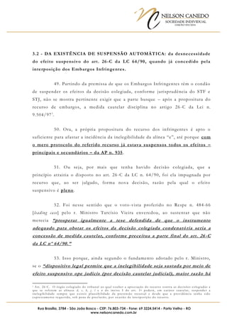 NELSON CANEDO
SOCIEDADE INDIVIDUAL
OAB/RO 055/2016
Rua Brasília, 3784 - São João Bosco - CEP: 76.803-734 - Fone: 69 3224.5414 - Porto Velho - RO
www.nelsoncanedo.com.br
3.2 - DA EXISTÊNCIA DE SUSPENSÃO AUTOMÁTICA: da desnecessidade
do efeito suspensivo do art. 26-C da LC 64/90, quando já concedido pela
interposição dos Embargos Infringentes.
49. Partindo da premissa de que os Embargos Infringentes têm o condão
de suspender os efeitos da decisão colegiada, conforme jurisprudência do STF e
STJ, não se mostra pertinente exigir que a parte busque – após a propositura do
recurso de embargos, a medida cautelar disciplina no artigo 26-C da Lei n.
9.504/971
.
50. Ora, a própria propositura do recurso dos infringentes é apto o
suficiente para afastar a incidência da inelegibilidade da alínea “e”, até porque com
o mero protocolo do referido recurso já estava suspensos todos os efeitos –
principais e secundários – da AP n. 935.
51. Ou seja, por mais que tenha havido decisão colegiada, que a
princípio atrairia o disposto no art. 26-C da LC n. 64/90, foi ela impugnada por
recurso que, ao ser julgado, forma nova decisão, razão pela qual o efeito
suspensivo é pleno.
52. Foi nesse sentido que o voto-vista proferido no Respe n. 484-66
[leading case] pelo r. Ministro Tarcísio Vieira enveredou, ao sustentar que não
merecia “prosperar igualmente a tese defendida de que o instrumento
adequado para obstar os efeitos da decisão colegiada condenatória seria a
concessão de medida cautelar, conforme preceitua a parte final do art. 26 -C
da LC nº 64/90.”
53. Isso porque, ainda segundo o fundamento adotado pelo r. Ministro,
se o “dispositivo legal permite que a inelegibilidade seja sustada por meio de
efeito suspensivo ope judicis (por decisão cautelar judicial), maior razão há
1 Art. 26-C. O órgão colegiado do tribunal ao qual couber a apreciação do recurso contra as decisões colegiadas a
que se referem as alíneas d, e, h, j, l e n do inciso I do art. 1o poderá, em caráter cautelar, suspender a
inelegibilidade sempre que existir plausibilidade da pretensão recursal e desde que a providência tenha sido
expressamente requerida, sob pena de preclusão, por ocasião da interposição do recurso.
 