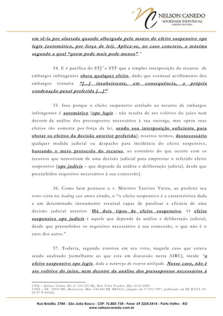 NELSON CANEDO
SOCIEDADE INDIVIDUAL
OAB/RO 055/2016
Rua Brasília, 3784 - São João Bosco - CEP: 76.803-734 - Fone: 69 3224.5414 - Porto Velho - RO
www.nelsoncanedo.com.br
em tê-la por afastada quando albergada pelo manto do efeito suspensivo ope
legis (automático, por força de lei). Aplica-se, no caso concreto, a máxima
segundo a qual “quem pode mais pode menos”.”
54. E é pacífica do STJ2
e STF que a simples interposição do recurso de
embargos infringentes obsta qualquer efeito, dado que eventual acolhimento dos
embargos tornaria “[...] insubsistente, em consequência, a própria
condenação penal proferida [...]”3
.
55. Isso porque o efeito suspensivo atrelado ao recurso de embargos
infringentes é automático [ope legis - não resulta de ato volitivo do juízo nem
decorre da análise dos pressupostos necessários à sua outorga, mas opera seus
efeitos tão somente por força da lei, sendo sua interposição suficiente para
obstar os efeitos da decisão anterior proferida]; noutros termos, desnecessário
qualquer medida judicial ou despacho para incidência do efeito suspensivo,
bastando o mero protocolo do recurso, ao contrário do que ocorre com os
recursos que necessitam de uma decisão judicial para emprestar o referido efeito
suspensivo [ope judicis – que depende da análise e deliberação judicial, desde que
preenchidos requisitos necessários à sua concessão].
56. Como bem pontuou o r. Ministro Tarcísio Vieira, ao proferir seu
voto-vista no leading case antes citado, o “o efeito suspensivo é a característica dada
a um determinado instrumento recursal capaz de paralisar a eficácia de uma
decisão judicial anterior. Há dois tipos de efeito suspensivo. O efeito
suspensivo ope judicis é aquele que depende da análise e deliberação judicial,
desde que preenchidos os requisitos necessários à sua concessão, o que não é o
caso dos autos.”
57. Todavia, segundo constou em seu voto, naquele caso que estava
sendo analisado [semelhante ao que esta em discussão nesta AIRC], incide “o
efeito suspensivo ope legis, dada a natureza do recurso utilizado. Nesse caso, não é
ato volitivo do juízo, nem decorre da análise dos pressupostos necessários à
2 STJ – Quinta Turma, HC nº 110.121/RJ, Min. Felix Fischer, DJe 16.02.2009
3 STF – HC 74932 MC, Relator(a): Min. CELSO DE MELLO, julgado em 17/01/1997, publicado em DJ DATA -03-
02-97 P-00526)
 