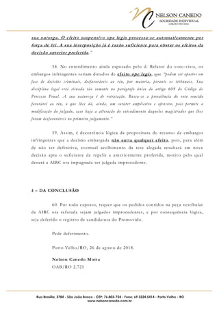 NELSON CANEDO
SOCIEDADE INDIVIDUAL
OAB/RO 055/2016
Rua Brasília, 3784 - São João Bosco - CEP: 76.803-734 - Fone: 69 3224.5414 - Porto Velho - RO
www.nelsoncanedo.com.br
sua outorga. O efeito suspensivo ope legis processa-se automaticamente por
força de lei. A sua interposição já é razão suficiente para obstar os efeitos da
decisão anterior proferida.”
58. No entendimento ainda esposado pelo d. Relator do voto-vista, os
embargos infringentes seriam dotados de efeito ope legis, que “podem ser opostos em
face de decisões criminais, desfavoráveis ao réu, por maioria, perante os tribunais. Sua
disciplina legal está situada tão somente no parágrafo único do artigo 609 do Código de
Processo Penal. A sua natureza é de retratação. Busca-se a prevalência do voto vencido
favorável ao réu, o que lhes dá, ainda, um caráter ampliativo e ofensivo, pois permite a
modificação do julgado, caso haja a alteração do entendimento daqueles magistrados que lhes
foram desfavoráveis no primeiro julgamento.”
59. Assim, é decorrência lógica da propositura do recurso de embargos
infringentes que a decisão embargada não surta qualquer efeito, pois, para além
de não ser definitiva, eventual acolhimento da tese alegada resultará em nova
decisão apta o suficiente de repelir a anteriormente proferida, motivo pelo qual
deverá a AIRC ora impugnada ser julgada improcedente.
4 – DA CONCLUSÃO
60. Por todo exposto, requer que os pedidos contidos na peça vestibular
da AIRC ora refutada sejam julgados improcedentes, e por consequência lógica,
seja deferido o registro de candidatura do Promovido.
Pede deferimento.
Porto Velho/RO, 26 de agosto de 2018.
Nelson Canedo Motta
OAB/RO 2.721
 
