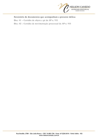 NELSON CANEDO
SOCIEDADE INDIVIDUAL
OAB/RO 055/2016
Rua Brasília, 3784 - São João Bosco - CEP: 76.803-734 - Fone: 69 3224.5414 - Porto Velho - RO
www.nelsoncanedo.com.br
Inventário de documentos que acompanham a presente defesa
Doc. 01 – Certidão de objeto e pé da AP n. 935
Doc. 02 – Certidão de movimentação processual da AP n. 935
 
