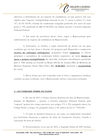 NELSON CANEDO
SOCIEDADE INDIVIDUAL
OAB/RO 055/2016
Rua Brasília, 3784 - São João Bosco - CEP: 76.803-734 - Fone: 69 3224.5414 - Porto Velho - RO
www.nelsoncanedo.com.br
obtivesse o deferimento de seu registro de candidatura, eis que paira va sob seus
ombros uma “suposta” inelegibilidade elencada no art. 1°, inciso I, alínea “e”, item
“2”, da LC 64/90, oriunda de condenação colegiada proferida nos autos da ação
penal n. 935, publicada no DJe 01.08.2018, em trâmite perante o Excelso Supremo
Tribunal Federal.
3. Em razão da ocorrência desses fatos, rogou o Representante pelo
indeferimento do registro de candidatura do Representado.
4. Entretanto, se olvidou o órgão ministerial de alertar em sua peça
vestibular que em face dessa r. decisão, foi proposto pelo Requerido o competente
recurso de embargos infringentes, porquanto foram suspensos os efeitos
principais e secundários da condenação [efeito suspensivo ope legis], dentre os
quais a própria inelegibilidade daí derivada, conforme entendimento pacificado
pelo C. TSE [leading case contido no Respe 484-66, de Araújos/MG, de Relatoria do
Ministro Napoleão Nunes Maia Filho, DJe 10.08.2017, proferido a unanimidade
de votos].
5. Dessa forma, por não concordar com os fatos e argumentos jurídicos
contidos na peça vestibular, vem o Representado ofertar a necessária refutação.
2 – DA VERDADE SOBRE OS FATOS
6. No ano de 2013 o Parquet ofertou denúncia em face do Representado -
Senador da República – perante o Excelso Supremo Tribunal Federal, pela
“suposta” prática dos crimes previstos nos artigos 171 e 333, parágrafo único, do
Código Penal, e artigos 19, parágrafo único, e 20, ambos da Lei nº 7.492/861.
7. O tema na denúncia baseava-se, em suma, no empréstimo concedido
por instituição financeira a empresa do ramo de transportes Eucatur, visando à
renovação da frota de ônibus.
8. Posteriormente, já no ano de 2015, a Segunda Turma do STF recebeu
 