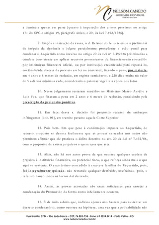 NELSON CANEDO
SOCIEDADE INDIVIDUAL
OAB/RO 055/2016
Rua Brasília, 3784 - São João Bosco - CEP: 76.803-734 - Fone: 69 3224.5414 - Porto Velho - RO
www.nelsoncanedo.com.br
a denúncia apenas em parte [quanto à imputação dos crimes previstos no artigo
171 do CPC e artigos 19, parágrafo único, e 20, da Lei 7.492/1986].
9. Empós a instrução da causa, o d. Relator do feito rejeitou a preliminar
de inépcia da denúncia e julgou parcialmente procedente a ação penal para
condenar o Requerido como incurso no artigo 20 da Lei nº 7.492/86 [ criminaliza a
conduta consistente em aplicar recursos provenientes de financiamento concedido
por instituição financeira oficial, ou por instituição credenciada para repassá -lo,
em finalidade diversa da prevista em lei ou contrato], fixando a pena, por maioria,
em 4 anos e 6 meses de reclusão, em regime semiaberto, e 228 dias -multa no valor
de 5 salários mínimos cada, considerado o patamar vigente à época dos fatos.
10. Nesse julgamento restaram vencidos os Ministros Marco Aurélio e
Luiz Fux, que fixaram a pena em 2 anos e 6 meses de reclusão, concluindo pela
prescrição da pretensão punitiva.
11. Em face dessa r. decisão foi proposto recurso de embargos
infringentes [doc. 01], em tramite perante aquela Corte Superior.
12. Pois bem. Em que pese à condenação imposta ao Requerido, do
recurso proposto se denota facilmente que as provas carreadas nos autos não
permitem afirmar que ele praticou o delito descrito no art. 20 da Lei nº 7.492/86,
com o propósito de causar prejuízos a quem quer que seja.
13. Aliás, não há nos autos prova de que ocorreu qualquer espécie de
prejuízo à instituição financeira, ou potencial risco, o que reforça ainda mais o que
aqui se sustenta. O empréstimo concedido à empresa familiar do Requerido, p ois,
foi integralmente quitado, não restando qualquer desfralde, usufruindo, pois, o
referido banco todos os lucros daí derivado.
14. Assim, as provas acostadas não eram suficientes para ensejar a
condenação do Promovido da forma como infelizmente ocorreu.
15. É de todo sabido que, indícios apenas não bastam para sustentar um
decreto condenatório, como ocorreu na hipótese, uma vez que a probabilidade não
 