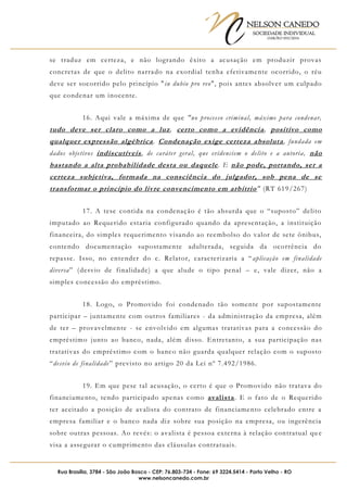 NELSON CANEDO
SOCIEDADE INDIVIDUAL
OAB/RO 055/2016
Rua Brasília, 3784 - São João Bosco - CEP: 76.803-734 - Fone: 69 3224.5414 - Porto Velho - RO
www.nelsoncanedo.com.br
se traduz em certeza, e não logrando êxito a acusação em produzir provas
concretas de que o delito narrado na exordial tenha efetivamente ocorrido, o réu
deve ser socorrido pelo princípio "in dubio pro reo", pois antes absolver um culpado
que condenar um inocente.
16. Aqui vale a máxima de que "no processo criminal, máxime para condenar,
tudo deve ser claro como a luz, certo como a evidência, positivo como
qualquer expressão algébrica. Condenação exige certeza absoluta, fundada em
dados objetivos indiscutíveis, de caráter geral, que evidenciem o delito e a autoria, não
bastando a alta probabilidade desta ou daquele. E não pode, portando, ser a
certeza subjetiva, formada na consciência do julgador, sob pena de se
transformar o princípio do livre convencimento em arbítrio" (RT 619/267)
17. A tese contida na condenação é tão absurda que o “suposto” delito
imputado ao Requerido estaria configurado quando da apresentação, a instituição
financeira, do simples requerimento visando ao reembolso do valor de sete ônibus,
contendo documentação supostamente adulterada, seguida da ocorrência do
repasse. Isso, no entender do c. Relator, caracterizaria a “aplicação em finalidade
diversa” (desvio de finalidade) a que alude o tipo penal – e, vale dizer, não a
simples concessão do empréstimo.
18. Logo, o Promovido foi condenado tão somente por supostamente
participar – juntamente com outros familiares - da administração da empresa, além
de ter – provavelmente - se envolvido em algumas tratativas para a concessão do
empréstimo junto ao banco, nada, além disso. Entretanto, a sua participação nas
tratativas do empréstimo com o banco não guarda qualquer relação com o suposto
“desvio de finalidade” previsto no artigo 20 da Lei nº 7.492/1986.
19. Em que pese tal acusação, o certo é que o Promovido não tratava do
financiamento, tendo participado apenas como avalista. E o fato de o Requerido
ter aceitado a posição de avalista do contrato de financiamento celebrado entre a
empresa familiar e o banco nada diz sobre sua posição na empresa, ou ingerência
sobre outras pessoas. Ao revés: o avalista é pessoa externa à relação contratual qu e
visa a assegurar o cumprimento das cláusulas contratuais.
 