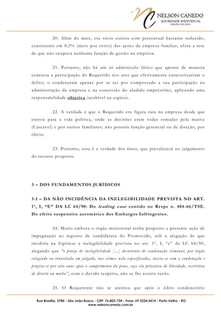 NELSON CANEDO
SOCIEDADE INDIVIDUAL
OAB/RO 055/2016
Rua Brasília, 3784 - São João Bosco - CEP: 76.803-734 - Fone: 69 3224.5414 - Porto Velho - RO
www.nelsoncanedo.com.br
20. Além do mais, era sócio cotista com percentual bastante reduzido,
consistente em 0,5% (meio por cento) das ações da empresa familiar, afora a tese
de que não ocupava nenhuma função de gestão na empresa.
21. Portanto, não há um só adminiculo fático que aponte de maneira
concreta a participação do Requerido nos atos que efetivamente caracterizariam o
delito; o condenaram apenas por se ter por comprovada a sua participação na
administração da empresa e na concessão do aludido empréstimo, aplicando uma
responsabilidade objetiva incabível na espécie.
22. A verdade é que o Requerido era figura rara na empresa desde que
entrou para a vida política, onde as decisões eram todas tomadas pela matriz
(Cascavel) e por outros familiares; não possuía função gerencial ou de direção, por
óbvio.
23. Portanto, essa é a verdade dos fatos, que prevalecerá no julgamento
do recurso proposto.
3 – DOS FUNDAMENTOS JURÍDICOS
3.1 – DA NÃO INCIDÊNCIA DA INELEGIBILIDADE PREVISTA NO ART.
1º, I, “E” DA LC 64/90: Do leading case contido no Respe n. 484-66/TSE.
Do efeito suspensivo automático dos Embargos Infringentes.
24. Muito embora o órgão ministerial tenha proposto a presente ação de
impugnação ao registro de candidatura do Promovido, sob a alegação de que
incidiria na hipótese a inelegibilidade prevista no art. 1º, I, “e” da LC 64/90 ,
alegando que “o prazo de inelegibilidade [...] decorrente de condenação criminal, por órgão
colegiado ou transitada em julgado, nos crimes nela especificados, inicia -se com a condenação e
projeta-se por oito anos após o cumprimento da pena, seja ela privativa de liberdade, restritiva
de direito ou multa”, com o devido respeito, não se lhe assiste razão.
25. O Requerente não se atentou que após o édito condenatório
 