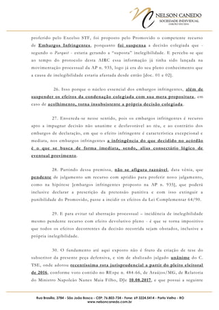 NELSON CANEDO
SOCIEDADE INDIVIDUAL
OAB/RO 055/2016
Rua Brasília, 3784 - São João Bosco - CEP: 76.803-734 - Fone: 69 3224.5414 - Porto Velho - RO
www.nelsoncanedo.com.br
proferido pelo Excelso STF, foi proposto pelo Promovido o competente recurso
de Embargos Infringentes, porquanto foi suspensa a decisão colegiada que -
segundo o Parquet - estaria gerando a “suposta” inelegibilidade. E perceba-se que
ao tempo do protocolo desta AIRC essa informação já tinha sido lançada na
movimentação processual da AP n. 935, logo já era do seu pleno conhecimento que
a causa de inelegibilidade estaria afastada desde então [doc. 01 e 02].
26. Isso porque o núcleo essencial dos embargos infringentes, além de
suspender os efeitos da condenação colegiada com sua mera propositura , em
caso de acolhimento, torna insubsistente a própria decisão colegiada.
27. Envereda-se nesse sentido, pois os embargos infringentes é recurso
apto a impugnar decisão não unanime e desfavorável ao réu, e ao contrário dos
embargos de declaração, em que o efeito infringente é característica excepcional e
mediata, nos embargos infringentes a infringência do que decidido no acórdão
é o que se busca de forma imediata, sendo, alias consectário lógico de
eventual provimento.
28. Partindo dessa premissa, não se afigura razoável, data vênia, que
pendente de julgamento um recurso com aptidão para proferir novo julgamento,
como na hipótese [embargos infringentes proposto na AP n. 935], que poderá
inclusive declarar a prescrição da pretensão punitiva e com isso extinguir a
punibilidade do Promovido, passe a incidir os efeitos da Lei Complementar 64/90.
29. E para evitar tal aberração processual – incidência de inelegibilidade
mesmo pendente recurso com efeito devolutivo pleno - é que se torna impositivo
que todos os efeitos decorrentes da decisão recorrida sejam obstados, inclusive a
própria inelegibilidade.
30. O fundamento até aqui exposto não é fruto da criação de tese do
subscritor da presente peça defensiva, e sim de abalizado julgado unânime do C.
TSE, onde adotou recentíssima rota jurisprudencial a partir do pleito eleitoral
de 2016, conforme voto contido no REspe n. 484-66, de Araújos/MG, de Relatoria
do Ministro Napoleão Nunes Maia Filho, DJe 10.08.2017, e que possui a seguinte
 
