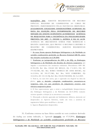NELSON CANEDO
SOCIEDADE INDIVIDUAL
OAB/RO 055/2016
Rua Brasília, 3784 - São João Bosco - CEP: 76.803-734 - Fone: 69 3224.5414 - Porto Velho - RO
www.nelsoncanedo.com.br
ementa:
ELEIÇÕES 2016. AGRAVOS REGIMENTAIS EM RECURSO
ESPECIAL. REGISTRO DE CANDIDATURA AO CARGO DE
PREFEITO. INDEFERIMENTO PELAS INSTÂNCIAS ORDINÁRIAS.
JULGAMENTO COLEGIADO CONDENATÓRIO SUSPENSO NA
DATA DA ELEIÇÃO PELA INTERPOSIÇÃO DE RECURSO
DOTADO DE EFEITO SUSPENSIVO AUTOMÁTICO . AUSÊNCIA
DE REQUISITOS PARA A INCIDÊNCIA DA INELEGIBILIDADE
PREVISTA NO ART. 1º, INCISO I, ALÍNEA E DA LC 64/90.
AUSÊNCIA DE ARGUMENTOS HÁBEIS PARA MODIFICAR A
DECISÃO AGRAVADA, QUE PROVEU O RECURSO E DEFERIU O
REGISTRO DE CANDIDATURA. AGRAVOS REGIMENTAIS
DESPROVIDOS.
1. In casu, foram opostos Embargos Infringentes e de Nulidade a o
acórdão condenatório proferido no Recurso Criminal 640 -93, antes
das eleições realizadas em 2.10.2016 .
2. Conforme as jurisprudências do STF e do STJ, os Embargos
Infringentes e de Nulidade são dotados de eficácia suspensiva que
impede o exaurimento das instâncias ordinárias. Precedentes: STF: HC
81.901/PE, Rel. Min. CELSO DE MELLO, DJe 1º.2.2013; STJ: HC
375.922/MG, Rel. Min. MARIA THEREZA DE ASSIS MOURA, DJe
16.12.2016, HC 359.377/MG, Rel. Min. NEFI CORDEIRO, DJe
12.8.2016, HC 110.121/RJ, Rel. Min. FELIX FISCHER, DJe 16.2.2009.
3. Tem-se, no caso dos autos, que o agravado era elegível na data do
pleito, pois a decisão colegiada condenatória encontrava-se
suspensa, uma vez que pendente de julgamento recurso com
eficácia suspensiva plena.
4. O fato superveniente apto a atrair a inelegibilidade (desprovimento
dos Embargos Infringentes e de Nulidade em 22.11.2016) somente
ocorreu quando a eleição já se encontrava consumada.
5. Alicerçada a decisão agravada em fundamentos idône os, merecem ser
desprovidos os Agravos Internos, tendo em vista a ausência de
argumentos hábeis para modificar o decisum.
6. Agravos Regimentais desprovidos.
31. Conforme constou na base fática contida no voto condutor derivado
do leading case acima indicado, o “agravado interpôs, em 17.9.2016, Embargos
Infringentes e de Nulidade ao acórdão condenatório proferido no Recurso
 