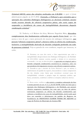 NELSON CANEDO
SOCIEDADE INDIVIDUAL
OAB/RO 055/2016
Rua Brasília, 3784 - São João Bosco - CEP: 76.803-734 - Fone: 69 3224.5414 - Porto Velho - RO
www.nelsoncanedo.com.br
Criminal 640-93, antes das eleições realizadas em 2.10.2016, os quais só foram
definitivamente julgados em 22.11.2016. Contudo, o Tribunal a quo entendeu que a
oposição dos referidos Embargos Infringentes ao decisum criminal, mesmo
sendo recurso dotado de eficácia suspensiva plena, não seria capaz de
suspender a incidência da causa de inelegibilidade decorrente daquela
condenação criminal.”
32. Todavia, o d. Relator do feito, Ministro Napoleão Maia, discordou
completamente dos fundamentos utilizados por aquela Corte local, que não
acatou a tese de que o mero protocolo do recurso de embargos infringentes, por
possuir “eficácia suspensiva plena”, afastava todos os efeitos da condenação,
inclusive a inelegibilidade derivada de decisão colegiada proferida em sede
de processo criminal. Veja-se parcela do voto condutor, naquilo que interessa, in
verbis:
12. Portanto, no caso dos autos, o fato superveniente que atrai a
inelegibilidade (desprovimento dos Embargos Infringentes e de Nulidade
em 22.11.2016) somente ocorreu quando a eleição já se encontrava
consumada – ou seja, na data do pleito, o agravado era elegível, pois a
decisão colegiada condenatória encontrava-se suspensa, uma vez
que pendente de julgamento recurso com eficácia suspensiva plena.
13. Entende-se que a decisão da Corte Eleitoral a quo, ao manter o
indeferimento do pedido de registro, desconsiderou o marco temporal do
dia das eleições como limite para reconhecer eventual causa de
inelegibilidade, violando a própria regra de segurança jurídica, que
busca, justamente, estabilizar e definir as situações subjetivas eletivas.
(...)
15. Nesse norte, verifica-se não existir a completa subsunção do fato
à norma prevista no art. 1º, I, e, da LC 64/90, tendo em vista que a
oposição dos Embargos Infringentes e de Nulidade, por possuir
eficácia suspensiva imediata, fez com que, na data do pleito,
estivessem suspensos os efeitos da decisão condenatória que
embasou a incidência da causa de inelegibilidade, motivo pelo qual
deve ser mantido o deferimento do pedido de Registro de
Candidatura de FRANCISCO CLEBER VIEIRA DE AQUINO ao
cargo de Prefeito do Município de Araújos/MG .
 