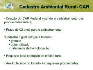 Cadastro Ambiental Rural- CAR

•Criação do CAR Federal visando o cadastramento das
propriedades rurais;

• Prazo de 02 anos para o cadastramento.

•Cadastro digital feito pela Internet.
   • gratuito
   • automatizado
   • independe de homologação

• Requisito para operação do crédito rural.

• Auxilio técnico do Estado às pequenas propriedades.
 